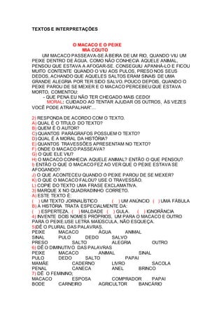 TEXTOS E INTERPRETAÇÕES
O MACACO E O PEIXE
MIA COUTO
UM MACACO PASSEAVA-SE À BEIRA DE UM RIO, QUANDO VIU UM
PEIXE DENTRO DE ÁGUA. COMO NÃO CONHECIA AQUELE ANIMAL,
PENSOU QUE ESTAVA A AFOGAR-SE. CONSEGUIU APANHÁ-LO E FICOU
MUITO CONTENTE QUANDO O VIU AOS PULOS, PRESO NOS SEUS
DEDOS, ACHANDO QUE AQUELES SALTOS ERAM SINAIS DE UMA
GRANDE ALEGRIA POR TER SIDO SALVO. POUCO DEPOIS, QUANDO O
PEIXE PAROU DE SE MEXER E O MACACO PERCEBEU QUE ESTAVA
MORTO, COMENTOU:
- QUE PENA EU NÃO TER CHEGADO MAIS CEDO!
MORAL: CUIDADO AO TENTAR AJUDAR OS OUTROS, ÀS VEZES
VOCÊ PODE ATRAPALHAR”…
2) RESPONDA DE ACORDO COM O TEXTO.
A) QUAL É O TITULO DO TEXTO?
B) QUEM É O AUTOR?
C) QUANTOS PARÁGRAFOS POSSUEM O TEXTO?
D) QUAL É A MORAL DA HISTÓRIA?
E) QUANTOS TRAVESSÕES APRESENTAM NO TEXTO?
F) ONDE O MACACO PASSEAVA?
G) O QUE ELE VIU?
H) O MACACO CONHECIA AQUELE ANIMAL? ENTÃO O QUE PENSOU?
I) ENTÃO O QUE O MACACO FEZ AO VER QUE O PEIXE ESTAVA SE
AFOGANDO?
J) O QUE ACONTECEU QUANDO O PEIXE PAROU DE SE MEXER?
K) O QUE O MACACO FALOU? USE O TRAVESSÃO.
L) COPIE DO TEXTO UMA FRASE EXCLAMATIVA.
3) MARQUE X NO QUADRADINHO CORRETO.
A) ESTE TEXTO É:
( ) UM TEXTO JORNALÍSTICO ( ) UM ANÚNCIO ( ) UMA FÁBULA
B) A HISTÓRIA TRATA ESPECIALMENTE DA:
( ) ESPERTEZA. ( ) MALDADE ( ) GULA. ( ) IGNORÂNCIA
4) INVENTE DOIS NOMES PRÓPRIOS, UM PARA O MACACO E OUTRO
PARA O PEIXE.USE LETRA MAIÚSCULA, NÃO ESQUEÇA.
5)DÊ O PLURAL DAS PALAVRAS.
PEIXE MACACO ÁGUA ANIMAL
SINAL PULO DEDO SALVO
PRESO SALTO ALEGRIA OUTRO
6) DÊ O DIMINUTIVO DAS PALAVRAS
PEIXE MACACO ANIMAL SINAL
PULO DEDO SALTO PAPAI
MAMÃE CADERNO LIVRO SACOLA
PENAL CANECA ANEL BRINCO
7) DÊ O FEMININO;
MACACO ESPOSA COMPRADOR PAPAI
BODE CARNEIRO AGRICULTOR BANCÁRIO
 