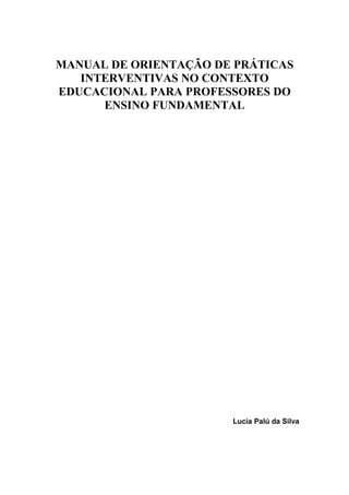 MANUAL DE ORIENTAÇÃO DE PRÁTICAS
INTERVENTIVAS NO CONTEXTO
EDUCACIONAL PARA PROFESSORES DO
ENSINO FUNDAMENTAL
Lucia Palú da Silva
 