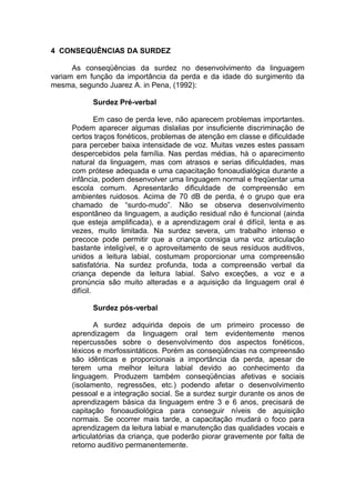 4 CONSEQUÊNCIAS DA SURDEZ
As conseqüências da surdez no desenvolvimento da linguagem
variam em função da importância da perda e da idade do surgimento da
mesma, segundo Juarez A. in Pena, (1992):
Surdez Pré-verbal
Em caso de perda leve, não aparecem problemas importantes.
Podem aparecer algumas dislalias por insuficiente discriminação de
certos traços fonéticos, problemas de atenção em classe e dificuldade
para perceber baixa intensidade de voz. Muitas vezes estes passam
despercebidos pela família. Nas perdas médias, há o aparecimento
natural da linguagem, mas com atrasos e serias dificuldades, mas
com prótese adequada e uma capacitação fonoaudialógica durante a
infância, podem desenvolver uma linguagem normal e freqüentar uma
escola comum. Apresentarão dificuldade de compreensão em
ambientes ruidosos. Acima de 70 dB de perda, é o grupo que era
chamado de “surdo-mudo”. Não se observa desenvolvimento
espontâneo da linguagem, a audição residual não é funcional (ainda
que esteja amplificada), e a aprendizagem oral é difícil, lenta e as
vezes, muito limitada. Na surdez severa, um trabalho intenso e
precoce pode permitir que a criança consiga uma voz articulação
bastante inteligível, e o aproveitamento de seus resíduos auditivos,
unidos a leitura labial, costumam proporcionar uma compreensão
satisfatória. Na surdez profunda, toda a compreensão verbal da
criança depende da leitura labial. Salvo exceções, a voz e a
pronúncia são muito alteradas e a aquisição da linguagem oral é
difícil.
Surdez pós-verbal
A surdez adquirida depois de um primeiro processo de
aprendizagem da linguagem oral tem evidentemente menos
repercussões sobre o desenvolvimento dos aspectos fonéticos,
léxicos e morfossintáticos. Porém as conseqüências na compreensão
são idênticas e proporcionais a importância da perda, apesar de
terem uma melhor leitura labial devido ao conhecimento da
linguagem. Produzem também conseqüências afetivas e sociais
(isolamento, regressões, etc.) podendo afetar o desenvolvimento
pessoal e a integração social. Se a surdez surgir durante os anos de
aprendizagem básica da linguagem entre 3 e 6 anos, precisará de
capitação fonoaudiológica para conseguir níveis de aquisição
normais. Se ocorrer mais tarde, a capacitação mudará o foco para
aprendizagem da leitura labial e manutenção das qualidades vocais e
articulatórias da criança, que poderão piorar gravemente por falta de
retorno auditivo permanentemente.
 