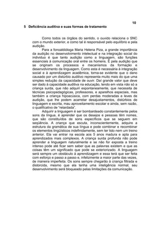 10
5 Deficiência auditiva e suas formas de tratamento
Como todos os órgãos do sentido, o ouvido relaciona o SNC
com o mundo exterior, e como tal é responsável pelo equilíbrio e pela
audição.
Para a fonoaldióloga Maria Helena Piza, a grande importância
da audição no desenvolvimento intelectual e na integração social do
individuo é que tanto audição como a linguagem, são funções
essenciais à comunicação oral entre os homens. É pela audição que
se originam os processos e mecanismos da formação e
desenvolvimento da linguagem. Como esta é necessária à integração
social e à aprendizagem acadêmica, torna-se evidente que o dano
causado por um distúrbio auditivo representa muito mais do que uma
simples redução da capacidade de ouvir. Daí grande valor que deve
ser dado à capacidade auditiva na educação, tendo em vista não só a
criança surda, que não adquiri espontaneamente, que necessita de
técnicas psicopedagógicas, professores, e aparelhos especiais, mas
também a criança hipoacúsica, com perdas moderadas e leves de
audição, que lhe podem acarretar desajustamentos, distúrbios de
linguagem e escrita, mau aproveitamento escolar e ainda, sem razão,
o qualificativo de “retardada”.
Adquirir a linguagem é ser bombardeado constantemente pelos
sons da língua, é aprender que os desejos e pessoas têm nomes,
que são constituídos de sons específicos que se seguem em
seqüência. A criança que escuta, inconscientemente, adquire a
estrutura da gramática de sua língua e pode combinar e recombinar
os elementos lingüísticos indefinidamente, sem ter tido nem um treino
anterior. Ela vai entrar na escola aos 5 anos madura e apta para
aprendizados mais complexos. A criança surda profunda não pode
aprender a linguagem naturalmente e se não for exposta a treino
intenso pode até ficar sem saber que as palavras existem e que as
coisas têm um significado que pode se exteriorizado. A linguagem
será sempre um obstáculo à aprendizagem e essa terá que ser feita
com esforço e passo a passo e, infelizmente a maior parte das vezes,
de maneira imperfeita. Os sons sempre chegarão à criança filtrada e
distorcida, mesmo que ela tenha uma inteligência normal, seu
desenvolvimento será bloqueado pelas limitações da comunicação.
 