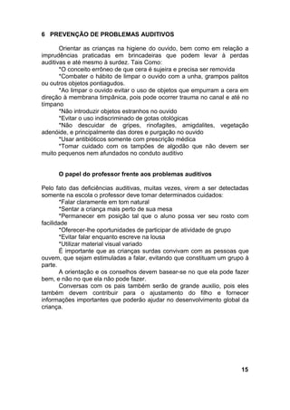 6 PREVENÇÃO DE PROBLEMAS AUDITIVOS
Orientar as crianças na higiene do ouvido, bem como em relação a
imprudências praticadas em brincadeiras que podem levar à perdas
auditivas e até mesmo à surdez. Tais Como:
*O conceito errôneo de que cera é sujeira e precisa ser removida
*Combater o hábito de limpar o ouvido com a unha, grampos palitos
ou outros objetos pontiagudos.
*Ao limpar o ouvido evitar o uso de objetos que empurram a cera em
direção à membrana timpânica, pois pode ocorrer trauma no canal e até no
tímpano
*Não introduzir objetos estranhos no ouvido
*Evitar o uso indiscriminado de gotas otológicas
*Não descuidar de gripes, rinofagites, amigdalites, vegetação
adenóide, e principalmente das dores e purgação no ouvido
*Usar antibióticos somente com prescrição médica
*Tomar cuidado com os tampões de algodão que não devem ser
muito pequenos nem afundados no conduto auditivo
O papel do professor frente aos problemas auditivos
Pelo fato das deficiências auditivas, muitas vezes, virem a ser detectadas
somente na escola o professor deve tomar determinados cuidados:
*Falar claramente em tom natural
*Sentar a criança mais perto de sua mesa
*Permanecer em posição tal que o aluno possa ver seu rosto com
facilidade
*Oferecer-lhe oportunidades de participar de atividade de grupo
*Evitar falar enquanto escreve na lousa
*Utilizar material visual variado
É importante que as crianças surdas convivam com as pessoas que
ouvem, que sejam estimuladas a falar, evitando que constituam um grupo à
parte.
A orientação e os conselhos devem basear-se no que ela pode fazer
bem, e não no que ela não pode fazer.
Conversas com os pais também serão de grande auxilio, pois eles
também devem contribuir para o ajustamento do filho e fornecer
informações importantes que poderão ajudar no desenvolvimento global da
criança.
15
 