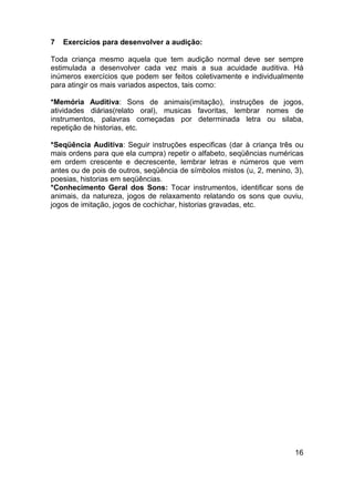 7 Exercícios para desenvolver a audição:
Toda criança mesmo aquela que tem audição normal deve ser sempre
estimulada a desenvolver cada vez mais a sua acuidade auditiva. Há
inúmeros exercícios que podem ser feitos coletivamente e individualmente
para atingir os mais variados aspectos, tais como:
*Memória Auditiva: Sons de animais(imitação), instruções de jogos,
atividades diárias(relato oral), musicas favoritas, lembrar nomes de
instrumentos, palavras começadas por determinada letra ou silaba,
repetição de historias, etc.
*Seqüência Auditiva: Seguir instruções especificas (dar à criança três ou
mais ordens para que ela cumpra) repetir o alfabeto, seqüências numéricas
em ordem crescente e decrescente, lembrar letras e números que vem
antes ou de pois de outros, seqüência de símbolos mistos (u, 2, menino, 3),
poesias, historias em seqüências.
*Conhecimento Geral dos Sons: Tocar instrumentos, identificar sons de
animais, da natureza, jogos de relaxamento relatando os sons que ouviu,
jogos de imitação, jogos de cochichar, historias gravadas, etc.
16
 
