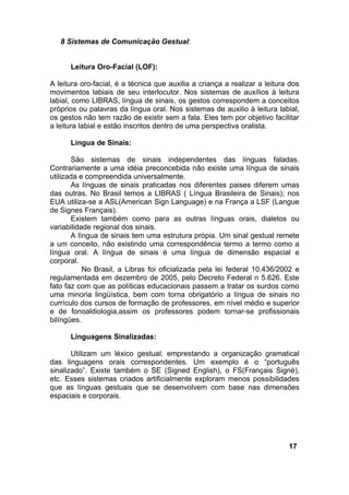 8 Sistemas de Comunicação Gestual:
Leitura Oro-Facial (LOF):
A leitura oro-facial, é a técnica que auxilia a criança a realizar a leitura dos
movimentos labiais de seu interlocutor. Nos sistemas de auxílios à leitura
labial, como LIBRAS, língua de sinais, os gestos correspondem a conceitos
próprios ou palavras da língua oral. Nos sistemas de auxilio à leitura labial,
os gestos não tem razão de existir sem a fala. Eles tem por objetivo facilitar
a leitura labial e estão inscritos dentro de uma perspectiva oralista.
Língua de Sinais:
São sistemas de sinais independentes das línguas faladas.
Contrariamente a uma idéia preconcebida não existe uma língua de sinais
utilizada e compreendida universalmente.
As línguas de sinais praticadas nos diferentes paises diferem umas
das outras. No Brasil temos a LIBRAS ( Língua Brasileira de Sinais); nos
EUA utiliza-se a ASL(American Sign Language) e na França a LSF (Langue
de Signes Français).
Existem também como para as outras línguas orais, dialetos ou
variabilidade regional dos sinais.
A língua de sinais tem uma estrutura própia. Um sinal gestual remete
a um conceito, não existindo uma correspondência termo a termo como a
língua oral. A língua de sinais é uma língua de dimensão espacial e
corporal.
No Brasil, a Libras foi oficializada pela lei federal 10.436/2002 e
regulamentada em dezembro de 2005, pelo Decreto Federal n 5.626. Este
fato faz com que as políticas educacionais passem a tratar os surdos como
uma minoria lingüística, bem com torna obrigatório a língua de sinais no
currículo dos cursos de formação de professores, em nível médio e superior
e de fonoaldiologia,assim os professores podem tornar-se profissionais
bilíngües.
Linguagens Sinalizadas:
Utilizam um léxico gestual, emprestando a organização gramatical
das linguagens orais correspondentes. Um exemplo é o “português
sinalizado”. Existe também o SE (Signed English), o FS(Français Signé),
etc. Esses sistemas criados artificialmente exploram menos possibilidades
que as línguas gestuais que se desenvolvem com base nas dimensões
espaciais e corporais.
17
 