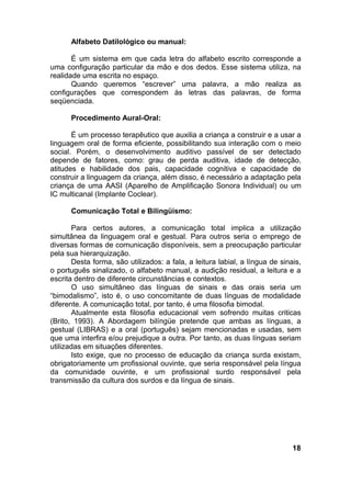 Alfabeto Datilológico ou manual:
É um sistema em que cada letra do alfabeto escrito corresponde a
uma configuração particular da mão e dos dedos. Esse sistema utiliza, na
realidade uma escrita no espaço.
Quando queremos “escrever” uma palavra, a mão realiza as
configurações que correspondem às letras das palavras, de forma
seqüenciada.
Procedimento Aural-Oral:
É um processo terapêutico que auxilia a criança a construir e a usar a
linguagem oral de forma eficiente, possibilitando sua interação com o meio
social. Porém, o desenvolvimento auditivo passível de ser detectado
depende de fatores, como: grau de perda auditiva, idade de detecção,
atitudes e habilidade dos pais, capacidade cognitiva e capacidade de
construir a linguagem da criança, além disso, é necessário a adaptação pela
criança de uma AASI (Aparelho de Amplificação Sonora Individual) ou um
IC multicanal (Implante Coclear).
Comunicação Total e Bilingüismo:
Para certos autores, a comunicação total implica a utilização
simultânea da linguagem oral e gestual. Para outros seria o emprego de
diversas formas de comunicação disponíveis, sem a preocupação particular
pela sua hierarquização.
Desta forma, são utilizados: a fala, a leitura labial, a língua de sinais,
o português sinalizado, o alfabeto manual, a audição residual, a leitura e a
escrita dentro de diferente circunstâncias e contextos.
O uso simultâneo das línguas de sinais e das orais seria um
“bimodalismo”, isto é, o uso concomitante de duas línguas de modalidade
diferente. A comunicação total, por tanto, é uma filosofia bimodal.
Atualmente esta filosofia educacional vem sofrendo muitas criticas
(Brito, 1993). A Abordagem bilíngüe pretende que ambas as línguas, a
gestual (LIBRAS) e a oral (português) sejam mencionadas e usadas, sem
que uma interfira e/ou prejudique a outra. Por tanto, as duas línguas seriam
utilizadas em situações diferentes.
Isto exige, que no processo de educação da criança surda existam,
obrigatoriamente um profissional ouvinte, que seria responsável pela língua
da comunidade ouvinte, e um profissional surdo responsável pela
transmissão da cultura dos surdos e da língua de sinais.
18
 