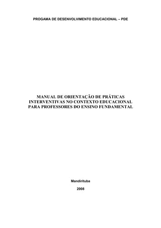 PROGAMA DE DESENVOLVIMENTO EDUCACIONAL – PDE
MANUAL DE ORIENTAÇÃO DE PRÁTICAS
INTERVENTIVAS NO CONTEXTO EDUCACIONAL
PARA PROFESSORES DO ENSINO FUNDAMENTAL
Mandirituba
2008
 