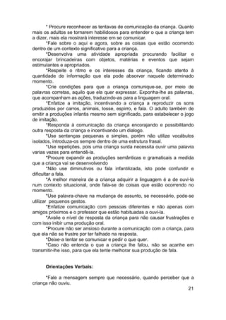 * Procure reconhecer as tentavas de comunicação da criança. Quanto
mais os adultos se tornarem habilidosos para entender o que a criança tem
a dizer, mais ela mostrará interesse em se comunicar.
*Fale sobre o aqui e agora, sobre as coisas que estão ocorrendo
dentro de um contexto significativo para a criança.
*Desenvolva uma atividade apropriada procurando facilitar e
encorajar brincadeiras com objetos, matérias e eventos que sejam
estimulantes e apropriados.
*Respeite o ritmo e os interesses da criança, ficando atento à
quantidade de informação que ela pode absorver naquele determinado
momento.
*Crie condições para que a criança comunique-se, por meio de
palavras corretas, aquilo que ela quer expressar. Exponha-lhe as palavras,
que acompanham as ações, traduzindo-as para a linguagem oral.
*Enfatize a imitação, incentivando a criança a reproduzir os sons
produzidos por carros, animais, tosse, espirro, e fala. O adulto também de
emitir a produções infantis mesmo sem significado, para estabelecer o jogo
de imitação.
*Responda à comunicação da criança encorajando e possibilitando
outra resposta da criança e incentivando um dialogo.
*Use sentenças pequenas e simples, porém não utilize vocábulos
isolados, introduza-os sempre dentro de uma estrutura frasal.
*Use repetições, pois uma criança surda necessita ouvir uma palavra
varias vezes para entendê-la.
*Procure expandir as produções semânticas e gramaticais a medida
que a criança vai se desenvolvendo
*Não use diminutivos ou fala infantilizada, isto pode confundir e
dificultar a fala.
*A melhor maneira de a criança adquirir a linguagem é a de ouvi-la
num contexto situacional, onde fala-se de coisas que estão ocorrendo no
momento.
*Use palavra-chave na mudança de assunto, se necessário, pode-se
utilizar pequenos gestos.
*Enfatize comunicação com pessoas diferentes e não apenas com
amigos próximos e o professor que estão habituadas a ouvi-la.
*Avalie o nível de resposta da criança para não causar frustrações e
com isso inibir uma produção oral.
*Procure não ser ansioso durante a comunicação com a criança, para
que ela não se frustre por ter falhado na resposta.
*Deixe-a tentar se comunicar e pedir o que quer.
*Caso não entenda o que a criança lhe falou, não se acanhe em
transmitir-lhe isso, para que ela tente melhorar sua produção de fala.
Orientações Verbais:
*Fale a mensagem sempre que necessário, quando perceber que a
criança não ouviu.
21
 