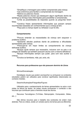 *Simplifique a mensagem para melhor compreensão pela criança.
*Use sinônimos para facilitar a compreensão da mensagem.
*Reforce as palavras chaves.
*Repita palavras chaves que destaquem algum significado dentro da
sentença ou forneça mais informações para possibilitar a compreensão.
*Limite as possibilidades de respostas quando as perguntas forem
feitas.
*Construa frases apresentando informações que possam sempre
reconhecidas baseadas em conhecimentos que a criança já tem.
*Peça para a criança repetir ou refrasear o que foi dito.
Comportamento:
*Procure entender as necessidades da criança sem esquecer o
problema auditivo.
*Apresente atitudes positivas diante de problemas e dificuldades
apresentadas pela criança.
*Preocupe-se em impor limites ao comportamento da criança
deficiente auditivo.
*Busque ajuda sempre que necessário, inclusive com os pais e os
colegas de trabalho que também possuem alunos com a mesma deficiência.
*Busque informações sempre que puder, para com isso auxiliar a
criança.
*Envolva os familiares, mãe, pai, avós, etc.
Recursos para professores que não possuem domínio de Libras
Mímica/Dramatização:
Estratégias visuais que podem acompanhar ou enriquecer os conteúdos
estudados podem ser utilizados para construir significados relacionados ao
contexto imediato.
Desenho/Ilustrações/Fotografias/Figuras:
Utilizados para o esclarecimento de temas apresentados na aula e com
pistas na leitura de textos. As pistas visuais enriquecem o conteúdo e são
recursos que contribuem para a memória visual dos alunos.
Recursos Tecnológicos (Tv/Vídeo, Retroprojetor, Computador, Slides,
etc...)
São ótimos recursos para o trabalho dos conteúdos de ordem mais
abstrata. Para os vídeos, existe um variado acervo de temas para as diferentes
22
 
