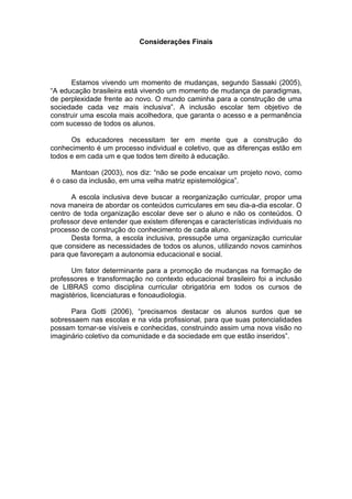 Considerações Finais
Estamos vivendo um momento de mudanças, segundo Sassaki (2005),
“A educação brasileira está vivendo um momento de mudança de paradigmas,
de perplexidade frente ao novo. O mundo caminha para a construção de uma
sociedade cada vez mais inclusiva”. A inclusão escolar tem objetivo de
construir uma escola mais acolhedora, que garanta o acesso e a permanência
com sucesso de todos os alunos.
Os educadores necessitam ter em mente que a construção do
conhecimento é um processo individual e coletivo, que as diferenças estão em
todos e em cada um e que todos tem direito à educação.
Mantoan (2003), nos diz: “não se pode encaixar um projeto novo, como
é o caso da inclusão, em uma velha matriz epistemológica”.
A escola inclusiva deve buscar a reorganização curricular, propor uma
nova maneira de abordar os conteúdos curriculares em seu dia-a-dia escolar. O
centro de toda organização escolar deve ser o aluno e não os conteúdos. O
professor deve entender que existem diferenças e características individuais no
processo de construção do conhecimento de cada aluno.
Desta forma, a escola inclusiva, pressupõe uma organização curricular
que considere as necessidades de todos os alunos, utilizando novos caminhos
para que favoreçam a autonomia educacional e social.
Um fator determinante para a promoção de mudanças na formação de
professores e transformação no contexto educacional brasileiro foi a inclusão
de LIBRAS como disciplina curricular obrigatória em todos os cursos de
magistérios, licenciaturas e fonoaudiologia.
Para Gotti (2006), “precisamos destacar os alunos surdos que se
sobressaem nas escolas e na vida profissional, para que suas potencialidades
possam tornar-se visíveis e conhecidas, construindo assim uma nova visão no
imaginário coletivo da comunidade e da sociedade em que estão inseridos”.
 