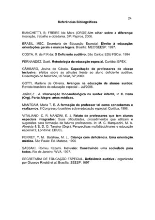 24
Referências Bibliográficas
BIANCHETTI, B; FREIRE Ida Mara (ORGS).Um olhar sobre a diferença:
interação, trabalho e cidadania. SP: Papiros, 2006.
BRASIL, MEC. Secretaria de Educação Especial: Direito à educação:
orientações gerais e marcos legais. Brasília: MEC/SEESP. 1997.
COSTA, M. da P.R da: O Deficiente auditivo. São Carlos: EDU FSCar. 1994
FERNANDEZ, Sueli. Metodologia da educação especial. Curitiba IBPEX.
GÂMBARO, Jovina de Cássia. Capacitação de professores de classe
inclusiva: efeitos sobre as atitudes frente ao aluno deficiente auditivo.
Dissertação de Mestrado, UFSCar, SP,2000.
GOTTI, Marlene de Oliveira. Avanços na educação de alunos surdos:
Revista brasileira da educação especial – Jul/2006.
JUÁREZ . A. Intervenção fonoaudiológica na surdez infantil, in C. Pena
(Org). Porto Alegre: artes médicas.
MANTOAM, Maria T. E. A formação do professor tal como concebemos e
realizamos. ll Congresso brasileiro sobre educação especial. Curitiba, 1998.
VITALIANO, C. R. MANZINI, E. J. Relato de professores que tem alunos
especiais integrados: Suas dificuldades, procedimentos que utilizam e
sugestões para formação de futuros professores. In: M. C. Marquezini, M. A.
Almeida & E. D. O. Tanaka (Orgs), Perspectivas multidisciplinares e educação
especial 2, Londrina: EDUEL.
PERRET, Y. M. Batshaw, M. L., Criança com deficiência. Uma orientação
médica. São Paulo: Ed. Maltese, 1990
SASSAKI, Romeu Kazumi. Inclusão: Construindo uma sociedade para
todos. Rio de Janeiro: WVA. 1997.
SECRETARIA DE EDUCAÇÃO ESPECIAL. Deficiência auditiva / organizado
por Giusepe Rinaldi et al. Brasília: SEESP. 1997
 