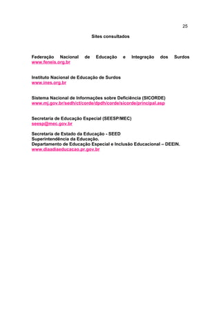 25
Sites consultados
Federação Nacional de Educação e Integração dos Surdos
www.feneis.org.br
Instituto Nacional de Educação de Surdos
www.ines.org.br
Sistema Nacional de Informações sobre Deficiência (SICORDE)
www.mj.gov.br/sedh/ct/corde/dpdh/corde/sicorde/principal.asp
Secretaria de Educação Especial (SEESP/MEC)
seesp@mec.gov.br
Secretaria de Estado da Educação - SEED
Superintendência da Educação.
Departamento de Educação Especial e Inclusão Educacional – DEEIN.
www.diaadiaeducacao.pr.gov.br
 