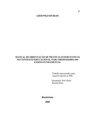 2
LÚCIA PALÚ DA SILVA
MANUAL DE ORIENTAÇÃO DE PRÁTICAS INTERVENTIVAS
NO CONTEXTO EDUCACIONAL PARA PROFESSORES DO
ENSINO FUNDAMENTAL
Trabalho apresentado como
requisito parcial ao PDE.
Orientador: Prof. Paulo
Ricardo Ross
Mandirituba
2008
 