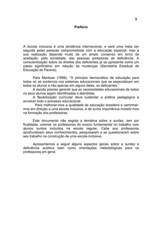 3
Prefácio
A escola inclusiva é uma tendência internacional, e será uma meta ser
seguida pelas pessoas comprometidas com a educação especial, mas a
sua realização depende muito de um amplo consenso em torno da
aceitação, pela sociedade, das pessoas portadoras de deficiência. A
conscientização sobre os direitos dos deficientes já se apresenta como um
passo significativo em relação às mudanças (Secretaria Estadual de
Educação do Paraná).
Para Mantoan (1998), “O principio democrático de educação para
todos só se evidencia nos sistemas educacionais que se especializam em
todos os alunos e não apenas em alguns deles, os deficientes.”
A escola precisa garantir que as necessidades educacionais de todos
os seus alunos sejam identificadas e atendidas.
A flexibilização curricular deve sustentar a prática pedagógica e
envolver todo o processo educacional.
Para melhorar-mos a qualidade da educação brasileira e caminhar-
mos em direção a uma escola inclusiva, é de suma importância investir-mos
na formação dos professores.
Este documento não esgota a temática sobre a surdez, tem por
finalidade, orientar os professores do ensino fundamental no trabalho com
alunos surdos incluídos na escola regular. Cabe aos professores
aprofundarem seus conhecimentos, pesquisarem e se questionarem sobre
seu trabalho na construção de uma escola inclusiva.
Apresentamos a seguir alguns aspectos gerais sobre a surdez e
deficiência auditiva bem como orientações metodológicas para os
professores em geral.
 