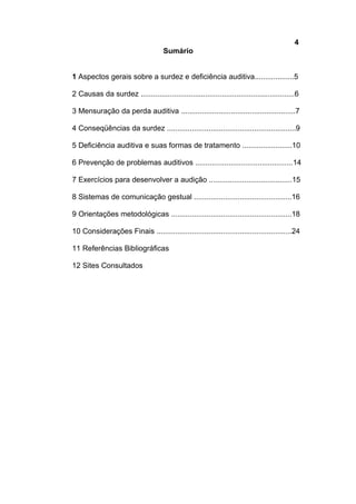 4
Sumário
1 Aspectos gerais sobre a surdez e deficiência auditiva...................5
2 Causas da surdez ..........................................................................6
3 Mensuração da perda auditiva .......................................................7
4 Conseqüências da surdez ..............................................................9
5 Deficiência auditiva e suas formas de tratamento ........................10
6 Prevenção de problemas auditivos ...............................................14
7 Exercícios para desenvolver a audição ........................................15
8 Sistemas de comunicação gestual ...............................................16
9 Orientações metodológicas ..........................................................18
10 Considerações Finais .................................................................24
11 Referências Bibliográficas
12 Sites Consultados
 
