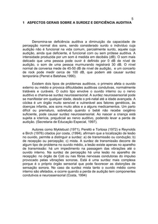 5
1 ASPECTOS GERAIS SOBRE A SURDEZ E DEFICIÊNCIA AUDITIVA
Denomina-se deficiência auditiva a diminuição da capacidade de
percepção normal dos sons, sendo considerado surdo o indivíduo cuja
audição não é funcional na vida comum, parcialmente surdo, aquele cuja
audição, ainda que deficiente, é funcional com ou sem prótese auditiva. A
intensidade produzida por um som é medida em decibéis (dB). O som mais
delicado que uma pessoa pode ouvir é definido por 0 dB de nível de
audição, o som de uma pessoa murmurando registrará 30 dB. O nível
normal de conversa mede de 45-50 dB de nível de audição, e um concerto
de rock pode medir cerca de 100 dB, que podem até causar surdez
temporária (Perret e Batshaw,1990).
Existem dois tipos de problemas auditivos, o primeiro afeta o ouvido
externo ou médio e provoca dificuldades auditivas condutivas, normalmente
tratáveis e curáveis. O outro tipo envolve o ouvido interno ou o nervo
auditivo e chama-se surdez neurossensorial. A surdez neurossensorial pode
se manifestar em qualquer idade, desde o pré-natal até a idade avançada. A
cóclea é um órgão muito sensível e vulnerável aos fatores genéticos, às
doenças infantis, aos sons muito altos e a alguns medicamentos. Um parto
difícil ou prematuro, sobretudo quando o bebê não recebe oxigênio
suficiente, pode causar surdez neurossensorial. Ao nascer a criança está
sujeita a icterícia, prejudicial ao nervo auditivo, podendo levar a perda de
audição. (Secretaria de Educação Especial, 1997).
Autores como Myklebust (1971), Perelló e Tortosa (1972) e Reynolds
e Birch (1976) citados por costa, (1994), afirmam que a localização de lesão
no ouvido, permite a distinguir a surdez: a) de transmissão ou condução; b)
de recepção ou percepção; c) mista. A surdez de transmissão decorre de
algum tipo de problema no ouvido médio, a lesão existe apenas no aparelho
de transmissão: há um impedimento na passagem das vibrações até o
ouvido interno. Na surdez de percepção há uma lesão no aparelho de
recepção: no órgão de Coti ou nas fibras nervosas condutoras do impulso
provocado pelas vibrações sonoras. Está é uma surdez mais complexa
porque é o próprio órgão sensorial que pode favorecer as distorções de
sensação sonora. No caso da surdez mista tanto o ouvido médio como
interno são afetados, e ocorre quando a perda de audição tem componentes
condutivos e neurossensorial (Costa, 1994)
 