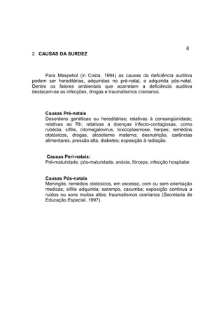 6
2 CAUSAS DA SURDEZ
Para Maspetiol (in Costa, 1994) as causas da deficiência auditiva
podem ser hereditárias, adquiridas no pré-natal, e adquirida pós-natal.
Dentre os fatores ambientais que acarretam a deficiência auditiva
destacam-se as infecções, drogas e traumatismos cranianos.
Causas Pré-natais
Desordens genéticas ou hereditárias; relativas à consangüinidade;
relativas ao Rh; relativas a doenças infecto-contagiosas, como
rubéola; sífilis, citomegalovirus, toxicoplasmose, herpes; remédios
ototóxicos, drogas, alcoolismo materno; desnutrição, carências
alimentares, pressão alta, diabetes; exposição à radiação.
Causas Peri-natais:
Pré-maturidade, pós-maturidade, anóxia, fórceps; infecção hospitalar.
Causas Pós-natais
Meningite, remédios ototóxicos, em excesso, com ou sem orientação
medicas; sífilis adquirida; sarampo, caxumba; exposição continua a
ruídos ou sons muitos altos; traumatismos cranianos (Secretaria de
Educação Especial, 1997).
 