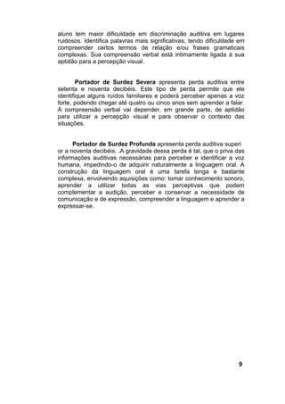 aluno tem maior dificuldade em discriminação auditiva em lugares
ruidosos. Identifica palavras mais significativas, tendo dificuldade em
compreender certos termos de relação e/ou frases gramaticais
complexas. Sua compreensão verbal está intimamente ligada à sua
aptidão para a percepção visual.
Portador de Surdez Severa apresenta perda auditiva entre
setenta e noventa decibéis. Este tipo de perda permite que ele
identifique alguns ruídos familiares e poderá perceber apenas a voz
forte, podendo chegar até quatro ou cinco anos sem aprender a falar.
A compreensão verbal vai depender, em grande parte, de aptidão
para utilizar a percepção visual e para observar o contexto das
situações.
Portador de Surdez Profunda apresenta perda auditiva superi
or a noventa decibéis. .A gravidade dessa perda é tal, que o priva das
informações auditivas necessárias para perceber e identificar a voz
humana, impedindo-o de adquirir naturalmente a linguagem oral. A
construção da linguagem oral é uma tarefa longa e bastante
complexa, envolvendo aquisições como: tomar conhecimento sonoro,
aprender a utilizar todas as vias perceptivas que podem
complementar a audição, perceber e conservar a necessidade de
comunicação e de expressão, compreender a linguagem e aprender a
expressar-se.
9
 