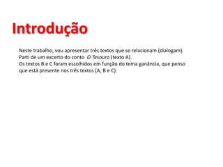 IntroduçãoNeste trabalho, vou apresentar três textos que se relacionam (dialogam).Parti de um excerto do conto  O Tesouro(texto A).Os textos B e C foram escolhidos em função do tema ganância, que penso que está presente nos três textos (A, B e C).