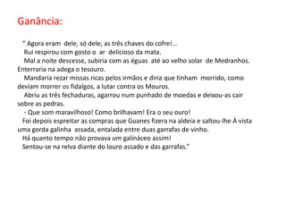 Ganância:   “ Agora eram  dele, só dele, as três chaves do cofre!...    Rui respirou com gosto o  ar  delicioso da mata.   Mal a noite descesse, subiria com as éguas  até ao velho solar  de Medranhos. Enterraria na adega o tesouro.   Mandaria rezar missas ricas pelos irmãos e diria que tinham  morrido, como deviam morrer os fidalgos, a lutar contra os Mouros.   Abriu as três fechaduras, agarrou num punhado de moedas e deixou-as cair sobre as pedras.   - Que som maravilhoso! Como brilhavam! Era o seu ouro!  Foi depois espreitar as compras que Guanes fizera na aldeia e saltou-lhe À vista  uma gorda galinha  assada, entalada entre duas garrafas de vinho.  Há quanto tempo não provava um galináceo assim!  Sentou-se na relva diante do louro assado e das garrafas.”