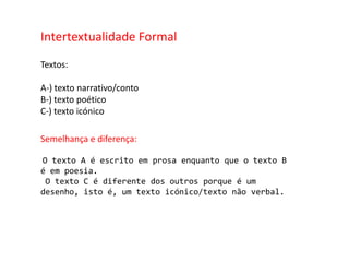 Intertextualidade FormalTextos:A-) texto narrativo/contoB-) texto poéticoC-) texto icónico Semelhança e diferença:O texto A é escrito em prosa enquanto que o texto B é em poesia. O texto C é diferente dos outros porque é um desenho, isto é, um texto icónico/texto não verbal.