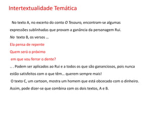 Intertextualidade Temática No texto A, no excerto do conto O Tesouro, encontram-se algumas expressões sublinhadas que provam a ganância da personagem Rui.No texto B, os versos …Ela pensa de repenteQuem será o próximoem que vou ferrar o dente?.. . Podem ser aplicados ao Rui e a todos os que são gananciosos, pois nunca estão satisfeitos com o que têm… querem sempre mais!Otexto C, um cartoon, mostra um homem que está obcecado com o dinheiro. Assim, pode dizer-se que combina com os dois textos, A e B. 