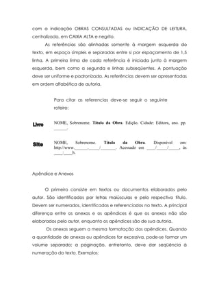 com a indicação OBRAS CONSULTADAS ou INDICAÇÃO DE LEITURA,
centralizada, em CAIXA ALTA e negrito.
     As referências são alinhadas somente à margem esquerda do
texto, em espaço simples e separadas entre si por espaçamento de 1,5
linha. A primeira linha de cada referência é iniciada junto à margem
esquerda, bem como a segunda e linhas subseqüentes. A pontuação
deve ser uniforme e padronizada. As referências devem ser apresentadas
em ordem alfabética de autoria.


          Para citar as referencias deve-se seguir o seguinte
          roteiro:


          NOME, Sobrenome. Título da Obra. Edição. Cidade: Editora, ano. pp.
          ______.


          NOME,      Sobrenome.    Título   da     Obra.  Disponível    em:
          http://www.______._____/_______. Acessado em ____/_____/_____, às
          ____:____h.



Apêndice e Anexos


     O primeiro consiste em textos ou documentos elaborados pelo
autor. São identificados por letras maiúsculas e pelo respectivo título.
Devem ser numerados, identificados e referenciados no texto. A principal
diferença entre os anexos e os apêndices é que os anexos não são
elaborados pelo autor, enquanto os apêndices são de sua autoria.
      Os anexos seguem a mesma formatação dos apêndices. Quando
a quantidade de anexos ou apêndices for excessiva, pode-se formar um
volume separado; a paginação, entretanto, deve dar seqüência à
numeração do texto. Exemplos:
 
