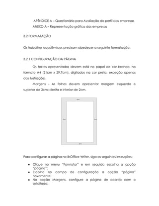 APÊNDICE A – Questionário para Avaliação do perfil das empresas
       ANEXO A – Representação gráfica das empresas


3.2 FORMATAÇÃO


Os trabalhos acadêmicos precisam obedecer a seguinte formatação:


3.2.1 CONFIGURAÇÃO DA PÁGINA

       Os textos apresentados devem está no papel de cor branca, no
formato A4 (21cm x 29,7cm), digitados na cor preta, exceção apenas
das ilustrações.
       Margens - As folhas devem apresentar margem esquerda e
superior de 3cm; direita e inferior de 2cm.




Para configurar a página no BrOffice Writer, siga as seguintes instruções:

      Clique no menu “Formatar” e em seguida escolha a opção
       “página”;
      Escolha no campo de configuração a opção “página”
       novamente;
      Na opção Margens, configure a página de acordo com o
       solicitado;
 