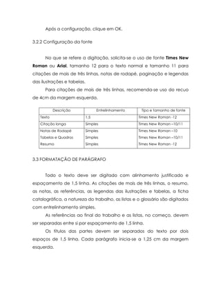 Após a configuração, clique em OK.

3.2.2 Configuração da fonte


      No que se refere a digitação, solicita-se o uso de fonte Times New
Roman ou Arial, tamanho 12 para o texto normal e tamanho 11 para
citações de mais de três linhas, notas de rodapé, paginação e legendas
das ilustrações e tabelas.
      Para citações de mais de três linhas, recomenda-se uso do recuo
de 4cm da margem esquerda.

           Descrição               Entrelinhamento    Tipo e tamanho de fonte
   Texto                     1,5                     Times New Roman -12
   Citação longa             Simples                 Times New Roman –10/11
   Notas de Rodapé           Simples                 Times New Roman –10
   Tabelas e Quadros         Simples                 Times New Roman –10/11
   Resumo                    Simples                 Times New Roman -12



3.3 FORMATAÇÃO DE PARÁGRAFO


      Todo o texto deve ser digitado com alinhamento justificado e
espaçamento de 1,5 linha. As citações de mais de três linhas, o resumo,
as notas, as referências, as legendas das ilustrações e tabelas, a ficha
catalográfica, a natureza do trabalho, as listas e o glossário são digitados
com entrelinhamento simples.
      As referências ao final do trabalho e as listas, no começo, devem
ser separadas entre si por espaçamento de 1,5 linha.
      Os títulos das partes devem ser separados do texto por dois
espaços de 1,5 linha. Cada parágrafo inicia-se a 1,25 cm da margem
esquerda.
 