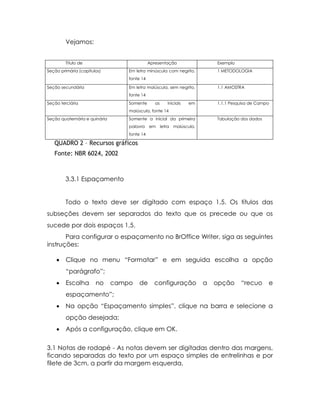 Vejamos:


        Título de                             Apresentação                     Exemplo
Seção primária (capítulos)         Em letra minúscula com negrito,             1 METODOLOGIA
                                   fonte 14

Seção secundária                   Em letra maiúscula, sem negrito,            1.1 AMOSTRA
                                   fonte 14
Seção terciária                    Somente       as       iniciais   em        1.1.1 Pesquisa de Campo
                                   maiúscula, fonte 14
Seção quaternária e quinária       Somente a inicial da primeira               Tabulação dos dados
                                   palavra    em      letra   maiúscula,
                                   fonte 14

   QUADRO 2 – Recursos gráficos
   Fonte: NBR 6024, 2002



        3.3.1 Espaçamento


        Todo o texto deve ser digitado com espaço 1,5. Os títulos das
subseções devem ser separados do texto que os precede ou que os
sucede por dois espaços 1,5.
       Para configurar o espaçamento no BrOffice Writer, siga as seguintes
instruções:

        Clique no menu “Formatar” e em seguida escolha a opção
         “parágrafo”;
        Escolha       no      campo    de      configuração               a   opção     “recuo      e
         espaçamento”;
        Na opção “Espaçamento simples”, clique na barra e selecione a
         opção desejada;
        Após a configuração, clique em OK.

3.1 Notas de rodapé - As notas devem ser digitadas dentro das margens,
ficando separadas do texto por um espaço simples de entrelinhas e por
filete de 3cm, a partir da margem esquerda.
 