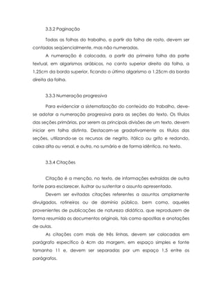3.3.2 Paginação

      Todas as folhas do trabalho, a partir da folha de rosto, devem ser
contadas seqüencialmente, mas não numeradas.
      A numeração é colocada, a partir da primeira folha da parte
textual, em algarismos arábicos, no canto superior direito da folha, a
1,25cm da borda superior, ficando o último algarismo a 1,25cm da borda
direita da folha.


      3.3.3 Numeração progressiva

      Para evidenciar a sistematização do conteúdo do trabalho, deve-
se adotar a numeração progressiva para as seções do texto. Os títulos
das seções primárias, por serem as principais divisões de um texto, devem
iniciar em folha distinta. Destacam-se gradativamente os títulos das
seções, utilizando-se os recursos de negrito, itálico ou grifo e redondo,
caixa alta ou versal, e outro, no sumário e de forma idêntica, no texto.


      3.3.4 Citações


      Citação é a menção, no texto, de informações extraídas de outra
fonte para esclarecer, ilustrar ou sustentar o assunto apresentado.
      Devem ser evitadas citações referentes a assuntos amplamente
divulgados, rotineiros ou de domínio público, bem como, aqueles
provenientes de publicações de natureza didática, que reproduzem de
forma resumida os documentos originais, tais como apostilas e anotações
de aulas.
      As citações com mais de três linhas, devem ser colocadas em
parágrafo específico à 4cm da margem, em espaço simples e fonte
tamanho 11 e, devem ser separadas por um espaço 1,5 entre os
parágrafos.
 