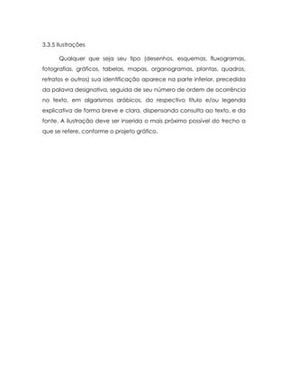 3.3.5 Ilustrações

      Qualquer que seja seu tipo (desenhos, esquemas, fluxogramas,
fotografias, gráficos, tabelas, mapas, organogramas, plantas, quadros,
retratos e outros) sua identificação aparece na parte inferior, precedida
da palavra designativa, seguida de seu número de ordem de ocorrência
no texto, em algarismos arábicos, do respectivo título e/ou legenda
explicativa de forma breve e clara, dispensando consulta ao texto, e da
fonte. A ilustração deve ser inserida o mais próximo possível do trecho a
que se refere, conforme o projeto gráfico.
 