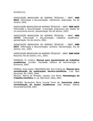 REFERÊNCIAS


ASSOCIAÇÃO BRASILEIRA DE NORMAS TÉCNICAS – ABNT. NBR
6023. Informação e documentação: referências: elaboração. Rio de
Janeiro, 2002.

ASSOCIAÇÃO BRASILEIRA DE NORMAS TÉCNICAS – ABNT. NBR 6024
Informação e documentação: numeração progressiva das seções de
um documento escrito: apresentação. Rio de Janeiro, 2003.

ASSOCIAÇÃO BRASILEIRA DE NORMAS TÉCNICAS – ABNT. NBR
14724. Informação e documentação: trabalhos acadêmicos:
apresentação. Rio de Janeiro, 2002.

ASSOCIAÇÃO BRASILEIRA DE NORMAS TÉCNICAS – ABNT. NBR
6027. Informação e documentação: Sumário: Apresentação. Rio de
Janeiro, mai., 2003.

ASSOCIAÇÃO BRASILEIRA DE NORMAS TÉCNICAS – ABNT. NBR 6028
Resumos. Rio de Janeiro, nov., 2003.

FERREIRA, M. Cristina. Manual para apresentação de trabalhos
acadêmicos. Curitiba: Faculdade Católica de Administração e
Economia, 2002.

FRANÇA, Júnia Lessa; VASCONCELLOS, Ana Cristina de. Manual para
normalização de publicações técnico-científicas. 7.ed. Belo
Horizonte: Ed. UFMG, 2004.
Marconi, Marina de Almeida; Lakatos, Eva Maria. Metodologia do
Trabalho Científico. 6. ed. São Paulo: Atlas, 2001

OLIVEIRA, Bernardina Maria Juvenal Freire de. Conversas sobre
normalização de textos acadêmicos. João Pessoa: Editora
Universitária/UFPB, 2007.
 