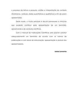 o processo da leitura e pesquisa, análise e interpretação do contexto

(fenômenos, variáveis, dados quantitativos e qualitativos) a fim de serem

apresentados.

      Deste modo, o intuito principal é discutir pormenores e minúcias

que   poderão     contribuir   para   apresentação   de   um   Seminário,

aproximando-o de condutas científicas.

      Com o Manual de Publicações Científicas será possível construir

adequadamente um         Seminário de acordo com          as normas   de

publicações e com dicas de estruturação, apresentação e postura dos

apresentadores.



                                                          Izabel Lamenha
 