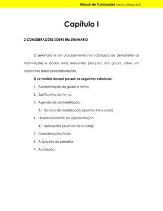 Manual de Publicações Volume 03 Março 2012




                         Capítulo I
2 CONSIDERAÇÕES SOBRE UM SEMINÁRIO



     O seminário é um procedimento metodológico de demonstrar as

informações e dados mais relevantes pesquisa, em grupo, sobre um

respectivo tema preestabelecido.

     O seminário deverá possuir as seguintes estruturas:

     1. Apresentação do grupo e tema;

     2. Justificativa do tema;

     3. Agenda de apresentação;

        3.1 técnica de mobilização (quando for o caso)

     4. Desenvolvimento de apresentação;

        4.1 aplicações (quando for o caso);

     5. Considerações finais;

     6. Arguições da plenária;

     7. Avaliação.
 