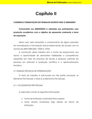 Manual de Publicações Volume 03 Março 2012




                            Capítulo II
3 NORMAS E FORMATAÇÃO DO TRABALHO ESCRITO PARA O SEMINÁRIO


      Comumente nos SEMINÁRIOS é solicitado aos participantes uma
produção acadêmica com o objetivo de apresentar oralmente o tema
de exposição.


      Neste caso, será necessário o conhecimento de alguns preceitos
de normatização e formatação textual desenvolvido de acordo com as
normas da ABNT NBR 6023, 10520 e 14724.
      A construção deste trabalho tem o intuito de proporcionar aos
alunos a oportunidade de demonstrar habilidades e competências
adquiridas por meio do processo de estudo e pesquisa, partindo da
premissa em estimular à produção científica e o aprofundamento
temático.


3.1 NORMAS TÉCNICAS DE APRESENTAÇÃO

      O texto do trabalho é estruturado em três partes principais: os
Elementos Pré-Textuais, o Texto e os Elementos Pós-Textuais.


3.1.1 OS ELEMENTOS PRÉ-TEXTUAIS


      A capa deve conter as seguintes informações:


            nome da Instituição na primeira linha superior;
            nome dos(as) Autores(as) logo abaixo do Nome da
             Instituição;
 