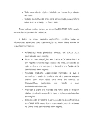   Título, no meio da página; Subtítulo, se houver, logo abaixo
             do Título;
            Cidade da Instituição onde será apresentado, na penúltima
             linha; Ano de entrega, na última linha.


     Todas as informações devem ser transcritas EM CAIXA ALTA, negrito
e centralizado, para maior destaque.


     A   Folha    de      rosto,    também      obrigatória,    contém      todas     as
informações essenciais para identificação da obra. Deve conter as
seguintes informações:


            Autores(as): na(s) primeira(s) linha(s), em CAIXA ALTA,
             centralizado e em negrito;
            Título: no meio da página, em CAIXA ALTA, centralizado e
             em negrito; Subtítulo: logo abaixo do título, precedido de
             dois pontos e um espaço (: ), também em CAIXA ALTA,
             centralizado e em negrito;
            Natureza       (Trabalho       Acadêmico)       Instituição   a    que    é
             submetida: a partir da metade da folha para a margem
             direita,     com      início   após     uma    linha   em     branco     do
             título/subtítulo,        justificado,     em      negrito      e       com
             entrelinhamento simples;
            Professor a partir da metade da folha para a margem
             direita, com início a uma linha após a natureza do trabalho,
             em negrito;
            Cidade onde o trabalho é apresentado: na penúltima linha,
             em CAIXA ALTA, centralizado e em negrito; Ano da entrega:
             na última linha, centralizado e em negrito.
 