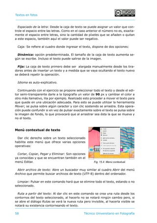Textos en fotos			 	
58 	 Técnico Universitario en Fotografía 
Espaciado de la letra: Desde la caja de texto se puede asignar un valor que con-
trole el espacio entre las letras. Como en el caso anterior el número no es, exacta-
mente el espacio entre letras, sino la cantidad de píxeles que se añaden o quitan
a este espacio, también aquí el valor puede ser negativo.
Caja: Se refiere al cuadro donde ingresar el texto, dispone de dos opciones:
Dinámica: opción predeterminada. El tamaño de la caja de texto aumenta se-
gún se escribe. Incluso el texto puede salirse de la imagen.
Fija: La caja de texto primero debe ser alargada manualmente desde los tira-
dores antes de insertar un texto y a medida que se vaya ocultando el texto nuevo
se deberá repetir la operación.
Idioma es auto-explicativo.
Continuando con el ejercicio se propone seleccionar todo el texto y desde el edi-
tor semi-transparente darle a la tipografía un valor de 90 px y cambiar el color a
otro más llamativo, lila por ejemplo. Realizado esto proceder a mover el texto para
que quede en una ubicación adecuada. Para esto se puede utilizar la herramienta
Mover; se pulsa sobre algún caracter y con clic sostenido se arrastra. Esta opera-
ción puede confundir si en vez de pulsar exactamente sobre el texto se pulsa sobre
la imagen de fondo, lo que provocará que al arrastrar sea ésta la que se mueva y
no el texto.
Menú contextual de texto
Dar clic derecho sobre un texto seleccionado
habilita este menú que ofrece varias opciones
operativas:
Cortar, Copiar, Pegar y Eliminar: Son opciones
ya conocidas y que se encuentran también en el
menú Editar.
Abrir archivo de texto: Abre un buscador muy similar al cuadro Abrir del menú
Archivo que permite buscar archivos de texto (UTF-8) dentro del ordenador.
Limpiar: Pulsar en este comando hará que se elimine todo el texto, estando o no
seleccionado.
Ruta a partir del texto: Al dar clic en este comando se crea una ruta desde los
contornos del texto seleccionado, al hacerlo no se notará ningún cambio pero, si
se abre el diálogo Rutas se verá la nueva ruta pero invisible, al hacerla visible se
notará su existencia contorneando el texto.
Fig. 15.4. Menú contextual.
 