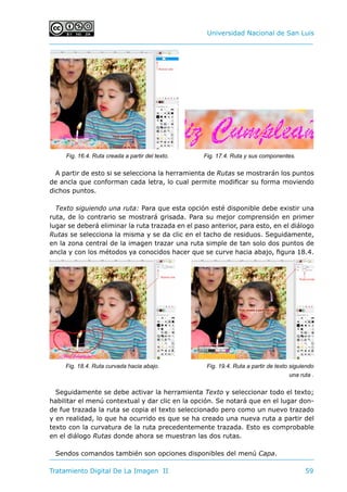 Universidad Nacional de San Luis
Tratamiento Digital De La Imagen II	 59
A partir de esto si se selecciona la herramienta de Rutas se mostrarán los puntos
de ancla que conforman cada letra, lo cual permite modificar su forma moviendo
dichos puntos.
Texto siguiendo una ruta: Para que esta opción esté disponible debe existir una
ruta, de lo contrario se mostrará grisada. Para su mejor comprensión en primer
lugar se deberá eliminar la ruta trazada en el paso anterior, para esto, en el diálogo
Rutas se selecciona la misma y se da clic en el tacho de residuos. Seguidamente,
en la zona central de la imagen trazar una ruta simple de tan solo dos puntos de
ancla y con los métodos ya conocidos hacer que se curve hacia abajo, figura 18.4.
Seguidamente se debe activar la herramienta Texto y seleccionar todo el texto;
habilitar el menú contextual y dar clic en la opción. Se notará que en el lugar don-
de fue trazada la ruta se copia el texto seleccionado pero como un nuevo trazado
y en realidad, lo que ha ocurrido es que se ha creado una nueva ruta a partir del
texto con la curvatura de la ruta precedentemente trazada. Esto es comprobable
en el diálogo Rutas donde ahora se muestran las dos rutas.
Sendos comandos también son opciones disponibles del menú Capa.
Fig. 17.4. Ruta y sus componentes.
Fig. 18.4. Ruta curvada hacia abajo. Fig. 19.4. Ruta a partir de texto siguiendo
una ruta .
Fig. 16.4. Ruta creada a partir del texto.
 