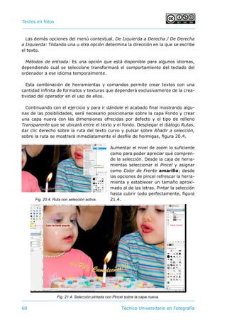 Textos en fotos			 	
60 	 Técnico Universitario en Fotografía 
Las demás opciones del menú contextual, De Izquierda a Derecha / De Derecha
a Izquierda: Tildando una u otra opción determina la dirección en la que se escribe
el texto.
Métodos de entrada: Es una opción que está disponible para algunos idiomas,
dependiendo cual se seleccione transformará el comportamiento del teclado del
ordenador a ese idioma temporalmente.
Esta combinación de herramientas y comandos permite crear textos con una
cantidad infinita de formatos y texturas que dependerá exclusivamente de la crea-
tividad del operador en el uso de ellos.
Continuando con el ejercicio y para ir dándole el acabado final mostrando algu-
nas de las posibilidades, será necesario posicionarse sobre la capa Fondo y crear
una capa nueva con las dimensiones ofrecidas por defecto y el tipo de relleno
Transparente que se ubicará entre el texto y el fondo. Desplegar el diálogo Rutas,
dar clic derecho sobre la ruta del texto curvo y pulsar sobre Añadir a selección,
sobre la ruta se mostrará inmediatamente el desfile de hormigas, figura 20.4.
Aumentar el nivel de zoom lo suficiente
como para poder apreciar qué compren-
de la selección. Desde la caja de herra-
mientas seleccionar el Pincel y asignar
como Color de Frente amarillo; desde
las opciones de pincel refrescar la herra-
mienta y establecer un tamaño aproxi-
mado al de las letras. Pintar la selección
hasta cubrir todo perfectamente, figura
21.4.Fig. 20.4. Ruta con selección activa.
Fig. 21.4. Selección pintada con Pincel sobre la capa nueva.
 