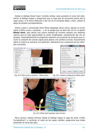 Universidad Nacional de San Luis
Tratamiento Digital De La Imagen II	 61
Desde el diálogo Rutas hacer invisible ambas rutas quitando el icono del ojito.
Volver al diálogo Capas y asegurarse que la capa que se encuentra activa sea la
capa nueva. Ir al menú Selección y dar clic en el comando Nada, o bien, utilizar el
atajo de teclado correspondiente.
Ahora y para ir conociendo otros filtros desplegar dicho menú, apoyar el cursor
sobre el filtro Luces y sombras... y en la solapa que se abre dar clic en la opción
Efecto Xach, esto abrirá una nueva ventana de muchos campos con distintos
valores que en esta oportunidad no serán modificados, simplemente dar clic en
Aceptar. Automáticamente el programa realizará una sucesión de acciones que in-
cluirá la creación de nuevas capas para aplicar una sombra al texto. Nuevamente
sobre el mismo se activará una selección, deshacerla con cualquiera de los méto-
dos conocidos.
Para concluir restará eliminar desde el diálogo Capas la capa de texto ¡¡¡Feliz
Cumpleaños!!! y combinar el resto de las capas visibles; asegurarse que todas
presenten el icono del ojito.
Fig. 22.4. Filtro Luces y sombras.../ Efecto Xach . Fig. 23.4. Ventana configuración Efecto Xach.
Fig. 24.4. Efecto Xach aplicado sobre el texto.
 