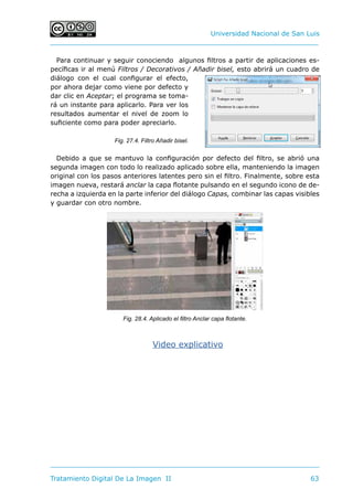 Universidad Nacional de San Luis
Tratamiento Digital De La Imagen II	 63
Para continuar y seguir conociendo algunos filtros a partir de aplicaciones es-
pecíficas ir al menú Filtros / Decorativos / Añadir bisel, esto abrirá un cuadro de
diálogo con el cual configurar el efecto,
por ahora dejar como viene por defecto y
dar clic en Aceptar; el programa se toma-
rá un instante para aplicarlo. Para ver los
resultados aumentar el nivel de zoom lo
suficiente como para poder apreciarlo.
Debido a que se mantuvo la configuración por defecto del filtro, se abrió una
segunda imagen con todo lo realizado aplicado sobre ella, manteniendo la imagen
original con los pasos anteriores latentes pero sin el filtro. Finalmente, sobre esta
imagen nueva, restará anclar la capa flotante pulsando en el segundo icono de de-
recha a izquierda en la parte inferior del diálogo Capas, combinar las capas visibles
y guardar con otro nombre.
Video explicativo
Fig. 27.4. Filtro Añadir bisel.
Fig. 28.4. Aplicado el filtro Anclar capa flotante.
 