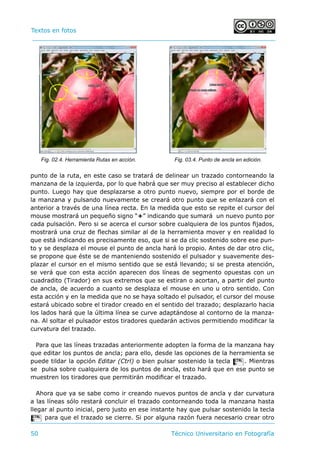 Textos en fotos			 	
50 	 Técnico Universitario en Fotografía 
punto de la ruta, en este caso se tratará de delinear un trazado contorneando la
manzana de la izquierda, por lo que habrá que ser muy preciso al establecer dicho
punto. Luego hay que desplazarse a otro punto nuevo, siempre por el borde de
la manzana y pulsando nuevamente se creará otro punto que se enlazará con el
anterior a través de una línea recta. En la medida que esto se repite el cursor del
mouse mostrará un pequeño signo “+” indicando que sumará un nuevo punto por
cada pulsación. Pero si se acerca el cursor sobre cualquiera de los puntos fijados,
mostrará una cruz de flechas similar al de la herramienta mover y en realidad lo
que está indicando es precisamente eso, que si se da clic sostenido sobre ese pun-
to y se desplaza el mouse el punto de ancla hará lo propio. Antes de dar otro clic,
se propone que éste se de manteniendo sostenido el pulsador y suavemente des-
plazar el cursor en el mismo sentido que se está llevando; si se presta atención,
se verá que con esta acción aparecen dos líneas de segmento opuestas con un
cuadradito (Tirador) en sus extremos que se estiran o acortan, a partir del punto
de ancla, de acuerdo a cuanto se desplaza el mouse en uno u otro sentido. Con
esta acción y en la medida que no se haya soltado el pulsador, el cursor del mouse
estará ubicado sobre el tirador creado en el sentido del trazado; desplazarlo hacia
los lados hará que la última línea se curve adaptándose al contorno de la manza-
na. Al soltar el pulsador estos tiradores quedarán activos permitiendo modificar la
curvatura del trazado.
Para que las líneas trazadas anteriormente adopten la forma de la manzana hay
que editar los puntos de ancla; para ello, desde las opciones de la herramienta se
puede tildar la opción Editar (Ctrl) o bien pulsar sostenido la tecla C. Mientras
se pulsa sobre cualquiera de los puntos de ancla, esto hará que en ese punto se
muestren los tiradores que permitirán modificar el trazado.
Ahora que ya se sabe como ir creando nuevos puntos de ancla y dar curvatura
a las líneas sólo restará concluir el trazado contorneando toda la manzana hasta
llegar al punto inicial, pero justo en ese instante hay que pulsar sostenido la tecla
C para que el trazado se cierre. Si por alguna razón fuera necesario crear otro
Fig. 02.4. Herramienta Rutas en acción. Fig. 03.4. Punto de ancla en edición.
 