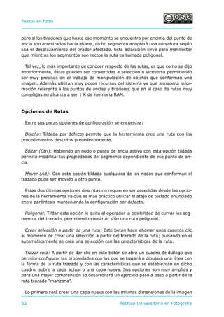 Textos en fotos			 	
52 	 Técnico Universitario en Fotografía 
pero si los tiradores que hasta ese momento se encuentra por encima del punto de
ancla son arrastrados hacia afuera, dicho segmento adoptará una curvatura según
sea el desplazamiento del tirador afectado. Esta aclaración sirve para manifestar
que mientras los segmentos son rectos la ruta es llamada poligonal.
Tal vez, lo más importante de conocer respecto de las rutas, es que como se dijo
anteriormente, éstas pueden ser convertidas a selección o viceversa permitiendo
ser muy precisos en el trabajo de manipulación de objetos que conforman una
imagen. Además utilizan muy pocos recursos del sistema ya que almacena infor-
mación referente a los puntos de anclas y tiradores que en el caso de rutas muy
complejas no alcanza a ser 1 K de memoria RAM.
Opciones de Rutas
Entre sus pocas opciones de configuración se encuentra:
Diseño: Tildada por defecto permite que la herramienta cree una ruta con los
procedimientos descritos precedentemente.
Editar (Ctrl): Habiendo un nodo o punto de ancla activo con esta opción tildada
permite modificar las propiedades del segmento dependiente de ese punto de an-
cla.
Mover (Alt): Con esta opción tildada cualquiera de los nodos que conforman el
trazado pude ser movido a otro punto.
Estas dos últimas opciones descritas no requieren ser accedidas desde las opcio-
nes de la herramienta ya que es más práctico utilizar el atajo de teclado enunciado
entre paréntesis manteniendo la configuración por defecto.
Poligonal: Tildar esta opción le quita al operador la posibilidad de curvar los seg-
mentos del trazado, permitiendo construir sólo una ruta poligonal.
Crear selección a partir de una ruta: Este botón hace ahorrar unos cuantos clic
al momento de crear una selección a partir del trazado de la ruta; pulsando en él
automáticamente se crea una selección con las características de la ruta.
Trazar ruta: A partir de dar clic en este botón se abre un cuadro de diálogo que
permite configurar las propiedades con las que se trazará o dibujará una línea con
la forma de la ruta trazada y con las características que se establezcan en dicho
cuadro, sobre la capa actual o una capa nueva. Sus opciones son muy amplias y
para una mejor comprensión se desarrollará un ejercicio paso a paso a partir de la
ruta trazada “manzana”.
Lo primero será crear una capa nueva con las mismas dimensiones de la imagen
 