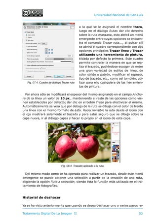 Universidad Nacional de San Luis
Tratamiento Digital De La Imagen II	 53
a la que se le asignará el nombre trazo,
luego en el diálogo Rutas dar clic derecho
sobre la ruta manzana, esto abrirá un menú
emergente entre cuyas opciones se encuen-
tra el comando Trazar ruta..., al pulsar allí
se abrirá el cuadro correspondiente con dos
opciones principales Trazar línea y Trazar
utilizando una herramienta de pintura,
tildada por defecto la primera. Este cuadro
permite controlar la manera en que se rea-
liza el trazado, pudiéndose escoger de entre
una gran variedad de estilos de línea, de
color sólido o patrón, modificar el espesor,
tipo de trazado, etc., como así también, uti-
lizar para ello cualquiera de las herramien-
tas de pintura.
Por ahora sólo se modificará el espesor del mismo asignando en el campo Anchu-
ra de la línea un valor de 10 px., manteniendo el resto de las opciones como vie-
nen establecidas por defecto; dar clic en el botón Trazo para efectivizar el mismo.
Automáticamente se verá que por debajo de la ruta se dibuja con el color de frente
una línea con el mismo formato de ésta. Hacer invisible la ruta desde el icono con
el ojo mostrará solamente el trazado y para estar seguro que se dibujó sobre la
capa nueva, ir al diálogo capas y hacer lo propio en el icono de esta capa.
Del mismo modo como se ha operado para realizar un trazado, desde este menú
emergente se puede obtener una selección a partir de la creación de una ruta,
eligiendo la opción Ruta a selección, siendo ésta la función más utilizada en el tra-
tamiento de fotografías.
Historial de deshacer
Ya se ha visto anteriormente que cuando se desea deshacer uno o varios pasos re-
Fig. 07.4. Cuadro de diálogo Trazar ruta
Fig. 08.4. Trazado aplicado a la ruta.
 