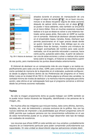 Textos en fotos			 	
54 	 Técnico Universitario en Fotografía 
alisados durante el proceso de manipulación de una
imagen el atajo de teclado Cz es un buen recurso,
incluso si se desea recuperar alguna de estas acciones
después de aplicar dicho recurso con el atajo Cy
se puede ir hacia adelante; esto también se encuentra
en el menú Editar. Pero en muchas ocasiones resultará
tedioso si lo que se desea es volver a una instancia rea-
lizada varios pasos atrás. Para esto en GIMP se cuenta
con el comando Historial de deshacer ubicado también
en el empotrable Capas, Canales, Rutas, Deshacer que
permite posicionarse en el lugar preciso desde donde
se quiere reanudar la tarea. Este diálogo que es una
verdadera línea de tiempo, muestra una miniatura de
la imagen acompañada del nombre para cada acción
realizada; con él se permite retroceder o avanzar, hacia
cierto punto, pulsando sobre ellas. A partir de seleccio-
nar una de estas acciones y volver a realizar otra nueva
tarea sobre la imagen, el historial se reescribirá a partir
de ese punto, pero manteniendo los puntos desarrollados anteriormente.
El Historial de deshacer es un componente más de una imagen y se realiza es-
pecíficamente para cada una de ellas. GIMP, para construir dicha historia utilizará
cierta cantidad de memoria de la disponible en el ordenador, pudiendo configurar-
se desde la página Entorno dentro de las Preferencias del programa en el menú
Editar (visto en la Unidad III de TDI I). En dicha página se ofrecen dos variables: la
cantidad mínima de niveles de deshacer y la memoria máxima asignada para dicha
acción; esta última al ser sobrepasada hará que el programa comience a eliminar
desde las primeras acciones realizadas.
Textos
No sólo la imagen propiamente dicha se puede trabajar con GIMP, también se
le puede incluir textos titulando las fotografía, identificando a las personas de la
imagen, etc.
Por muchos años las imágenes que incluyen textos, tales como afiches, banners,
tarjetas, etc. eran de tratamiento y proceso exclusivo de la gráfica. Hoy con los
nuevos sistemas de impresión y las posibilidades que ofrecen programas como El
GIMP, permite que cualquier persona con los conocimientos suficientes en el uso
de estas herramientas pueda en su propio hogar desarrollar este tipo de trabajo
con acabados de excelencia.
Los recursos que ofrece GIMP en este sentido son muy amplios y probablemente
requiera de un tratamiento particular para poder comprender profundamente sus
capacidades. En esta unidad se desarrollarán algunas aplicaciones simples desti-
Fig. 09.4. Historia de deshacer.
 