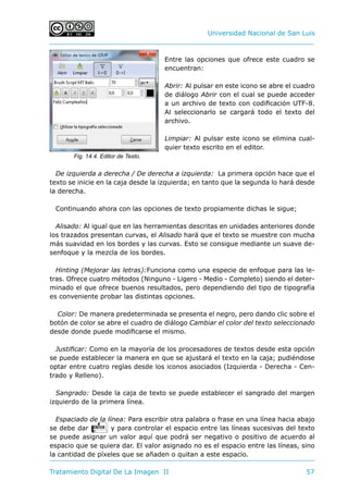 Universidad Nacional de San Luis
Tratamiento Digital De La Imagen II	 57
Entre las opciones que ofrece este cuadro se
encuentran:
Abrir: Al pulsar en este icono se abre el cuadro
de diálogo Abrir con el cual se puede acceder
a un archivo de texto con codificación UTF-8.
Al seleccionarlo se cargará todo el texto del
archivo.
Limpiar: Al pulsar este icono se elimina cual-
quier texto escrito en el editor.
De izquierda a derecha / De derecha a izquierda: La primera opción hace que el
texto se inicie en la caja desde la izquierda; en tanto que la segunda lo hará desde
la derecha.
Continuando ahora con las opciones de texto propiamente dichas le sigue;
Alisado: Al igual que en las herramientas descritas en unidades anteriores donde
los trazados presentan curvas, el Alisado hará que el texto se muestre con mucha
más suavidad en los bordes y las curvas. Esto se consigue mediante un suave de-
senfoque y la mezcla de los bordes.
Hinting (Mejorar las letras):Funciona como una especie de enfoque para las le-
tras. Ofrece cuatro métodos (Ninguno - Ligero - Medio - Completo) siendo el deter-
minado el que ofrece buenos resultados, pero dependiendo del tipo de tipografía
es conveniente probar las distintas opciones.
Color: De manera predeterminada se presenta el negro, pero dando clic sobre el
botón de color se abre el cuadro de diálogo Cambiar el color del texto seleccionado
desde donde puede modificarse el mismo.
Justificar: Como en la mayoría de los procesadores de textos desde esta opción
se puede establecer la manera en que se ajustará el texto en la caja; pudiéndose
optar entre cuatro reglas desde los iconos asociados (Izquierda - Derecha - Cen-
trado y Relleno).
Sangrado: Desde la caja de texto se puede establecer el sangrado del margen
izquierdo de la primera línea.
Espaciado de la línea: Para escribir otra palabra o frase en una línea hacia abajo
se debe dar E y para controlar el espacio entre las líneas sucesivas del texto
se puede asignar un valor aquí que podrá ser negativo o positivo de acuerdo al
espacio que se quiera dar. El valor asignado no es el espacio entre las líneas, sino
la cantidad de píxeles que se añaden o quitan a este espacio.
Fig. 14.4. Editor de Texto.
 