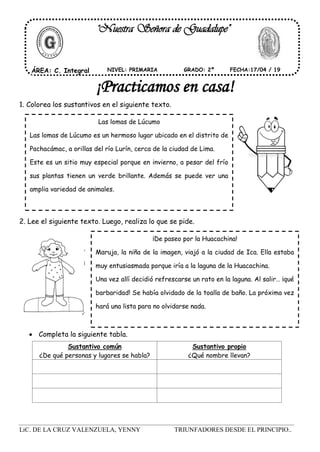 LiC. DE LA CRUZ VALENZUELA, YENNY TRIUNFADORES DESDE EL PRINCIPIO..
1. Colorea los sustantivos en el siguiente texto.
2. Lee el siguiente texto. Luego, realiza lo que se pide.
 Completa la siguiente tabla.
"Nuestra Señora de Guadalupe"
ÁREA: C. Integral FECHA:17/04 / 19NIVEL: PRIMARIA GRADO: 2º
¡Practicamos en casa!
Las lomas de Lúcumo
Las lomas de Lúcumo es un hermoso lugar ubicado en el distrito de
Pachacámac, a orillas del río Lurín, cerca de la ciudad de Lima.
Este es un sitio muy especial porque en invierno, a pesar del frío
sus plantas tienen un verde brillante. Además se puede ver una
amplia variedad de animales.
¡De paseo por la Huacachina!
Maruja, la niña de la imagen, viajó a la ciudad de Ica. Ella estaba
muy entusiasmada porque iría a la laguna de la Huacachina.
Una vez allí decidió refrescarse un rato en la laguna. Al salir… ¡qué
barbaridad! Se había olvidado de la toalla de baño. La próxima vez
hará una lista para no olvidarse nada.
Sustantivo común
¿De qué personas y lugares se habla?
Sustantivo propio
¿Qué nombre llevan?
 
