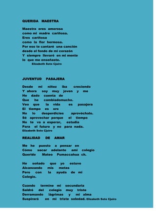 QUERIDA      MAESTRA

Maestra eres amorosa
como mi madre cariñosa.
Eres cariñosa
como la flor hermosa.
Por eso te cantaré una canción
desde el fondo de mi corazón
Y siempre llevaré en mi mente
lo que me enseñaste.
      Elizabeth Soto Cjuiro




JUVENTUD        PASAJERA

Desde    mi   niñez  iba    creciendo
Y ahora   soy muy joven y me
He dado cuenta de
Que    he   cambiadomucho.
Veo que      la vida     es    pasajera
El tiempo es oro
No    lo  desperdicies     aprovéchalo.
Sé aprovechar porque     el tiempo
No te va a esperar,     estudia
Para el futuro y no para nada.
Elizabeth Soto Cjuiro

REALIDAD        DE      AMAR

Me he puesto a pensar en
Cómo    sacar adelante ami colegio
Querido   Mateo Pumaccahua ch.

He   soñado  que yo    estuve
Alcanzando  mis  metas
Pero   con  la  ayuda de mi
Colegio.

Cuando    termine mi secundaria
Saldré   del    colegio muy triste
Derramando     lágrimas  y   mi alma
Suspirará    en mi triste soledad. Elizabeth Soto Cjuiro
 