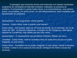 A passagem aqui transcrita simula uma entrevista num desses conhecidos
programas de variedades da televisão brasileira, realizados na presença do
auditório. O entrevistado é o poeta Castro Alves, e os entrevistadores, uma cantora
jovem, um jornalista, um cantor jovem, um dos telespectadores, todos mediados pelo
apresentador do programa.


Apresentador – Sua perguntinha, minha querida.
Cantora – Castro Alves, onde e quando você nasceu?
Castro Alves – Sou baiano. Nasci às 10 horas da manhã, de um domingo, dia 14 de
março de 1847, na fazenda Cabaceiras, à margem do Rio Paraguaçu, sete léguas
distante de Curralinhos, hoje cidade que tem meu nome.
Apresentador – O representante dos jornalistas (Palmas). Rápido, por favor.
Jornalista - Castro Alves, você se considera mais um poeta lírico do que um poeta
engajado, ou vice-versa?
Castro Alves – Considero-me um poeta, integrado no meu tempo. Cantei a natureza,
a mulher, o amor e vivi a causa do meu século: entreguei-me inteiro à causa dos
escravos.
 