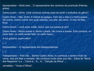 Apresentador – Muito bem... O representante dos cantores da juventude (Palmas,
gritos).
Cantor jovem – bicho. Você continua curtindo essa de sentir o borbulhar do gênio?
Castro Alves – Não, bicho. A chama se apagou. Com ela a vida e a minha poesia...
Há outros, muitos outros com suas estórias, sua arte, seu amor. O meu foi feito,
ficou.
Cantor jovem – você acha, então, bicho, que sua poesia já era?
Castro Alves – Minha poesia é. Morre o poeta, não morre a poesia. Esta continua, no
canto feito, no canto sendo feito, no canto futuro...
A tua guitarra, quem sabe?
(...)
Apresentador – O representante dos telespectadores.
(...)
Telespectador – Pois não... Senhor Castro Alves, eu conhecia o senhor muito de
nome, mas prá falar a verdade, não conhecia muita coisa sua não... Sabia do “Navio
dos Negreiros” e a ... Como é... A... A... “Canção da África” ...
Jornalista – “Vozes d´África”.
 