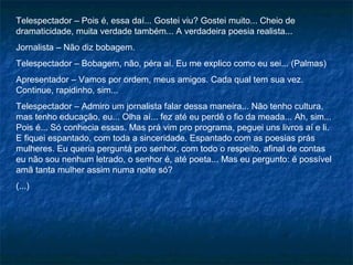 Telespectador – Pois é, essa daí... Gostei viu? Gostei muito... Cheio de
dramaticidade, muita verdade também... A verdadeira poesia realista...
Jornalista – Não diz bobagem.
Telespectador – Bobagem, não, péra aí. Eu me explico como eu sei... (Palmas)
Apresentador – Vamos por ordem, meus amigos. Cada qual tem sua vez.
Continue, rapidinho, sim...
Telespectador – Admiro um jornalista falar dessa maneira... Não tenho cultura,
mas tenho educação, eu... Olha aí... fez até eu perdê o fio da meada... Ah, sim...
Pois é... Só conhecia essas. Mas prá vim pro programa, peguei uns livros aí e li.
E fiquei espantado, com toda a sinceridade. Espantado com as poesias prás
mulheres. Eu queria perguntá pro senhor, com todo o respeito, afinal de contas
eu não sou nenhum letrado, o senhor é, até poeta... Mas eu pergunto: é possível
amã tanta mulher assim numa noite só?
(...)
 